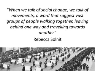 “When we talk of social change, we talk of
movements, a word that suggest vast
groups of people walking together, leaving
behind one way and travelling towards
another”
Rebecca Solnit
 