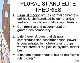 Copyright©2011byNelsonEducationLtd
18-12
PLURALIST AND ELITE
THEORIES
1. Pluralist theory: Argues normal democratic
politics is characterized by compromise
and accommodation of all group interests
 Compromise and accommodation
guarantees democracy
2. Elite theory: Argues that despite
compromise and accommodation, power
is concentrated in higher-status groups,
whose interests the political system serves
best
 Elites are interconnected but do not form a
ruling class*
 