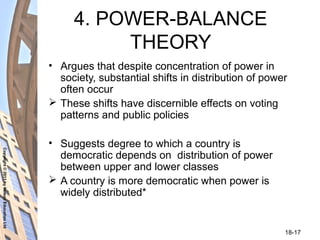 Copyright©2011byNelsonEducationLtd
18-17
4. POWER-BALANCE
THEORY
• Argues that despite concentration of power in
society, substantial shifts in distribution of power
often occur
 These shifts have discernible effects on voting
patterns and public policies
• Suggests degree to which a country is
democratic depends on distribution of power
between upper and lower classes
 A country is more democratic when power is
widely distributed*
 