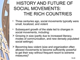Copyright©2011byNelsonEducationLtd
18-28
HISTORY AND FUTURE OF
SOCIAL MOVEMENTS:
THE RICH COUNTRIES
• Three centuries ago, social movements typically were
small, localized, and violent
• Subsequent growth of the state led to changes in
social movements, including:
 Growing in size (partly due to increased literacy,
modes of communication, and new densely populated
social settings)
 Becoming less violent (size and organization often
allowed movements to become sufficiently powerful
to get their way without frequent resort to extreme
measures)*
 