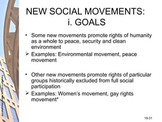 Copyright©2011byNelsonEducationLtd
18-31
NEW SOCIAL MOVEMENTS:
i. GOALS
• Some new movements promote rights of humanity
as a whole to peace, security and clean
environment
 Examples: Environmental movement, peace
movement
• Other new movements promote rights of particular
groups historically excluded from full social
participation
 Examples: Women’s movement, gay rights
movement*
 