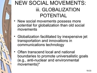 Copyright©2011byNelsonEducationLtd
18-33
NEW SOCIAL MOVEMENTS:
iii. GLOBALIZATION
POTENTIAL
• New social movements possess more
potential for globalization than old social
movements
• Globalization facilitated by inexpensive jet
transportation and innovations in
communications technology
• Often transcend local and national
boundaries to promote universalistic goals
(e.g., anti-nuclear and environmental
movements)*
 