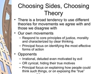 Choosing Sides, Choosing
Theory
• There is a broad tendency to use different
theories for movements we agree with and
those we disagree with
• Our own movements
– Respond to core principles of justice, morality
and characterized by clear thinking.
– Principal focus on identifying the most effective
forms of action
• Opponents
– Irrational, deluded even motivated by evil
– OR cynical, hiding their true motives
– Principal focus on explaining how people could
think such things, or on exposing the “true”
 