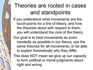Theories are rooted in cases
and standpoints
If you understand what movements are the
touch-points for a line of theory, and how
the theorists stood with respect to them,
you will understand the core of the theory
Our goal is to treat movements as even-
handedly as possible in our theory, use the
same theories for all movements, or be able
to explain theoretically why they differ
This does NOT mean we give up our capacity
to form political or moral judgments about
right and wrong
 