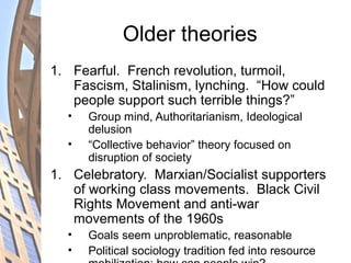 Older theories
1. Fearful. French revolution, turmoil,
Fascism, Stalinism, lynching. “How could
people support such terrible things?”
• Group mind, Authoritarianism, Ideological
delusion
• “Collective behavior” theory focused on
disruption of society
1. Celebratory. Marxian/Socialist supporters
of working class movements. Black Civil
Rights Movement and anti-war
movements of the 1960s
• Goals seem unproblematic, reasonable
• Political sociology tradition fed into resource
 