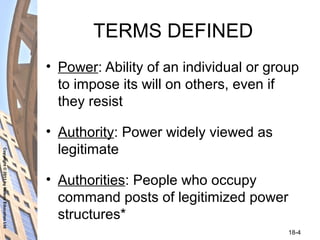 Copyright©2011byNelsonEducationLtd
18-4
TERMS DEFINED
• Power: Ability of an individual or group
to impose its will on others, even if
they resist
• Authority: Power widely viewed as
legitimate
• Authorities: People who occupy
command posts of legitimized power
structures*
 