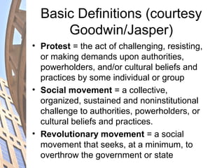 Basic Definitions (courtesy
Goodwin/Jasper)
• Protest = the act of challenging, resisting,
or making demands upon authorities,
powerholders, and/or cultural beliefs and
practices by some individual or group
• Social movement = a collective,
organized, sustained and noninstitutional
challenge to authorities, powerholders, or
cultural beliefs and practices.
• Revolutionary movement = a social
movement that seeks, at a minimum, to
overthrow the government or state
 