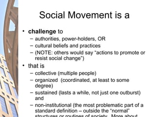 Social Movement is a
• challenge to
– authorities, power-holders, OR
– cultural beliefs and practices
– (NOTE: others would say “actions to promote or
resist social change”)
• that is
– collective (multiple people)
– organized (coordinated, at least to some
degree)
– sustained (lasts a while, not just one outburst)
and
– non-institutional (the most problematic part of a
standard definition – outside the “normal”
 