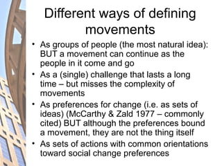 Different ways of defining
movements
• As groups of people (the most natural idea):
BUT a movement can continue as the
people in it come and go
• As a (single) challenge that lasts a long
time – but misses the complexity of
movements
• As preferences for change (i.e. as sets of
ideas) (McCarthy & Zald 1977 – commonly
cited) BUT although the preferences bound
a movement, they are not the thing itself
• As sets of actions with common orientations
toward social change preferences
 