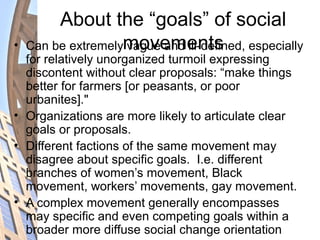 About the “goals” of social
movements• Can be extremely vague and ill-defined, especially
for relatively unorganized turmoil expressing
discontent without clear proposals: “make things
better for farmers [or peasants, or poor
urbanites]."
• Organizations are more likely to articulate clear
goals or proposals.
• Different factions of the same movement may
disagree about specific goals. I.e. different
branches of women’s movement, Black
movement, workers’ movements, gay movement.
• A complex movement generally encompasses
may specific and even competing goals within a
broader more diffuse social change orientation
 