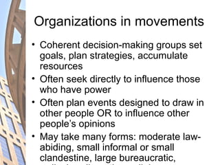 Organizations in movements
• Coherent decision-making groups set
goals, plan strategies, accumulate
resources
• Often seek directly to influence those
who have power
• Often plan events designed to draw in
other people OR to influence other
people’s opinions
• May take many forms: moderate law-
abiding, small informal or small
clandestine, large bureaucratic,
 