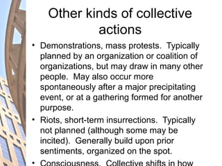 Other kinds of collective
actions
• Demonstrations, mass protests. Typically
planned by an organization or coalition of
organizations, but may draw in many other
people. May also occur more
spontaneously after a major precipitating
event, or at a gathering formed for another
purpose.
• Riots, short-term insurrections. Typically
not planned (although some may be
incited). Generally build upon prior
sentiments, organized on the spot.
•
 