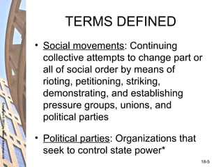 Copyright©2011byNelsonEducationLtd
18-5
TERMS DEFINED
• Social movements: Continuing
collective attempts to change part or
all of social order by means of
rioting, petitioning, striking,
demonstrating, and establishing
pressure groups, unions, and
political parties
• Political parties: Organizations that
seek to control state power*
 