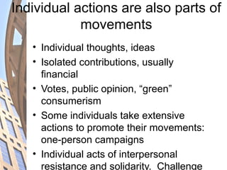 Individual actions are also parts of
movements
• Individual thoughts, ideas
• Isolated contributions, usually
financial
• Votes, public opinion, “green”
consumerism
• Some individuals take extensive
actions to promote their movements:
one-person campaigns
• Individual acts of interpersonal
resistance and solidarity. Challenge
 