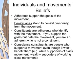 Individuals and movements:
Beliefs
• Adherents support the goals of the
movement.
• Beneficiaries stand to benefit personally
from the movement.
• Constituents are adherents who identify
with the movement. If you support the
goals but hate the movement, you are an
adherent who is not a constituent.
• Conscience constituents are people who
support a movement even though it won't
benefit them (e.g. white supporters of black
movement, wealthy supporters of working
class movement).
 