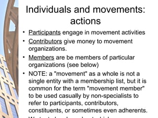 Individuals and movements:
actions
• Participants engage in movement activities
• Contributors give money to movement
organizations.
• Members are be members of particular
organizations (see below)
• NOTE: a "movement" as a whole is not a
single entity with a membership list, but it is
common for the term "movement member"
to be used casually by non-specialists to
refer to participants, contributors,
constituents, or sometimes even adherents.
 