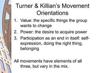 Turner & Killian’s Movement
Orientations
1. Value: the specific things the group
wants to change
2. Power: the desire to acquire power
3. Participation as an end in itself: self-
expression, doing the right thing,
belonging
All movements have elements of all
three, but vary in the mix.
 