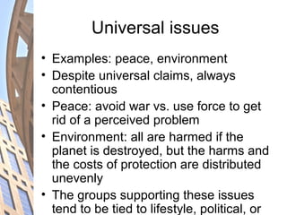 Universal issues
• Examples: peace, environment
• Despite universal claims, always
contentious
• Peace: avoid war vs. use force to get
rid of a perceived problem
• Environment: all are harmed if the
planet is destroyed, but the harms and
the costs of protection are distributed
unevenly
• The groups supporting these issues
tend to be tied to lifestyle, political, or
 