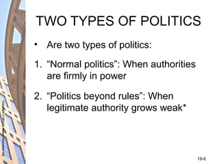 Copyright©2011byNelsonEducationLtd
18-6
TWO TYPES OF POLITICS
• Are two types of politics:
1. “Normal politics”: When authorities
are firmly in power
2. “Politics beyond rules”: When
legitimate authority grows weak*
 
