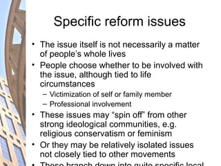 Specific reform issues
• The issue itself is not necessarily a matter
of people’s whole lives
• People choose whether to be involved with
the issue, although tied to life
circumstances
– Victimization of self or family member
– Professional involvement
• These issues may “spin off” from other
strong ideological communities, e.g.
religious conservatism or feminism
• Or they may be relatively isolated issues
not closely tied to other movements
 