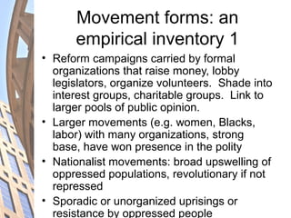 Movement forms: an
empirical inventory 1
• Reform campaigns carried by formal
organizations that raise money, lobby
legislators, organize volunteers. Shade into
interest groups, charitable groups. Link to
larger pools of public opinion.
• Larger movements (e.g. women, Blacks,
labor) with many organizations, strong
base, have won presence in the polity
• Nationalist movements: broad upswelling of
oppressed populations, revolutionary if not
repressed
• Sporadic or unorganized uprisings or
resistance by oppressed people
 