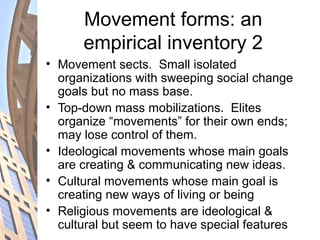 Movement forms: an
empirical inventory 2
• Movement sects. Small isolated
organizations with sweeping social change
goals but no mass base.
• Top-down mass mobilizations. Elites
organize “movements” for their own ends;
may lose control of them.
• Ideological movements whose main goals
are creating & communicating new ideas.
• Cultural movements whose main goal is
creating new ways of living or being
• Religious movements are ideological &
cultural but seem to have special features
 