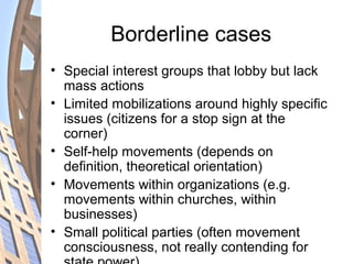 Borderline cases
• Special interest groups that lobby but lack
mass actions
• Limited mobilizations around highly specific
issues (citizens for a stop sign at the
corner)
• Self-help movements (depends on
definition, theoretical orientation)
• Movements within organizations (e.g.
movements within churches, within
businesses)
• Small political parties (often movement
consciousness, not really contending for
 