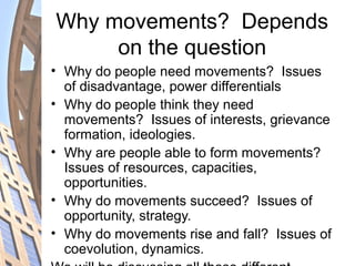Why movements? Depends
on the question
• Why do people need movements? Issues
of disadvantage, power differentials
• Why do people think they need
movements? Issues of interests, grievance
formation, ideologies.
• Why are people able to form movements?
Issues of resources, capacities,
opportunities.
• Why do movements succeed? Issues of
opportunity, strategy.
• Why do movements rise and fall? Issues of
coevolution, dynamics.
 