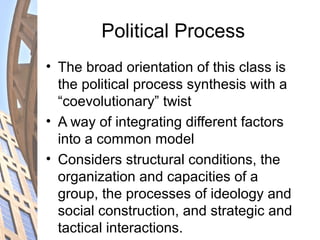 Political Process
• The broad orientation of this class is
the political process synthesis with a
“coevolutionary” twist
• A way of integrating different factors
into a common model
• Considers structural conditions, the
organization and capacities of a
group, the processes of ideology and
social construction, and strategic and
tactical interactions.
 