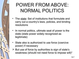 Copyright©2011byNelsonEducationLtd
18-7
POWER FROM ABOVE:
NORMAL POLITICS
• The state: Set of institutions that formulate and
carry out a country’s laws, policies, and binding
resolutions
• In normal politics, ultimate seat of power is the
state (state power widely recognized as
legitimate)
• State also is authorized to use force (coercive
power) if necessary
 But use of force by authorities is sign of state’s
weakness (should not need force to impose will)*
 
