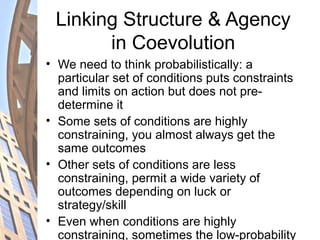 Linking Structure & Agency
in Coevolution
• We need to think probabilistically: a
particular set of conditions puts constraints
and limits on action but does not pre-
determine it
• Some sets of conditions are highly
constraining, you almost always get the
same outcomes
• Other sets of conditions are less
constraining, permit a wide variety of
outcomes depending on luck or
strategy/skill
• Even when conditions are highly
constraining, sometimes the low-probability
 
