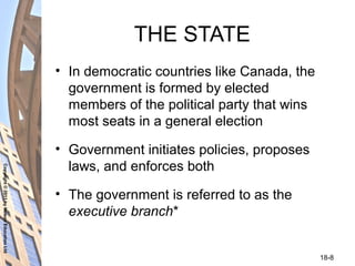 Copyright©2011byNelsonEducationLtd
18-8
THE STATE
• In democratic countries like Canada, the
government is formed by elected
members of the political party that wins
most seats in a general election
• Government initiates policies, proposes
laws, and enforces both
• The government is referred to as the
executive branch*
 