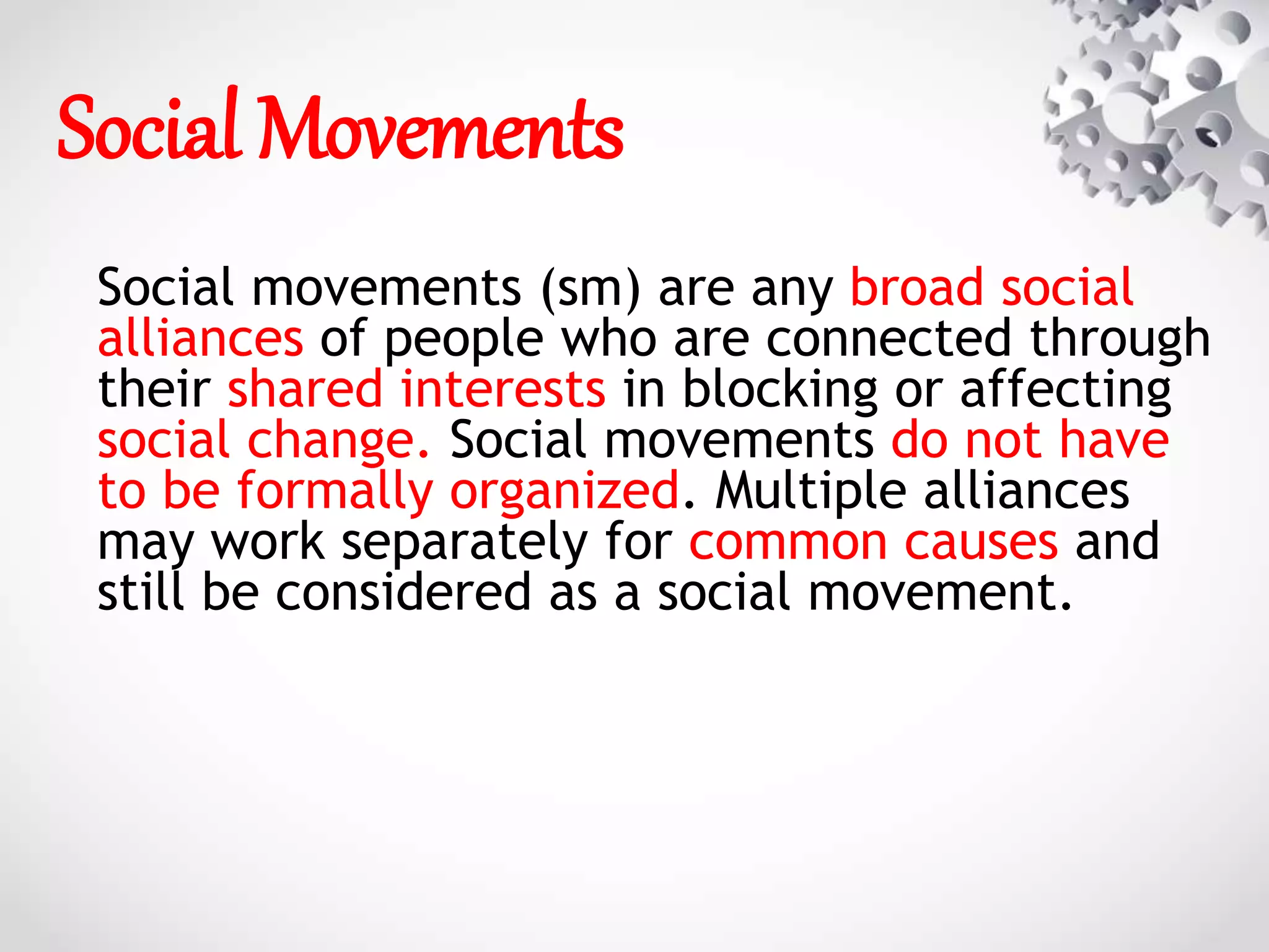Social Movements
Social movements (sm) are any broad social
alliances of people who are connected through
their shared interests in blocking or affecting
social change. Social movements do not have
to be formally organized. Multiple alliances
may work separately for common causes and
still be considered as a social movement.
 