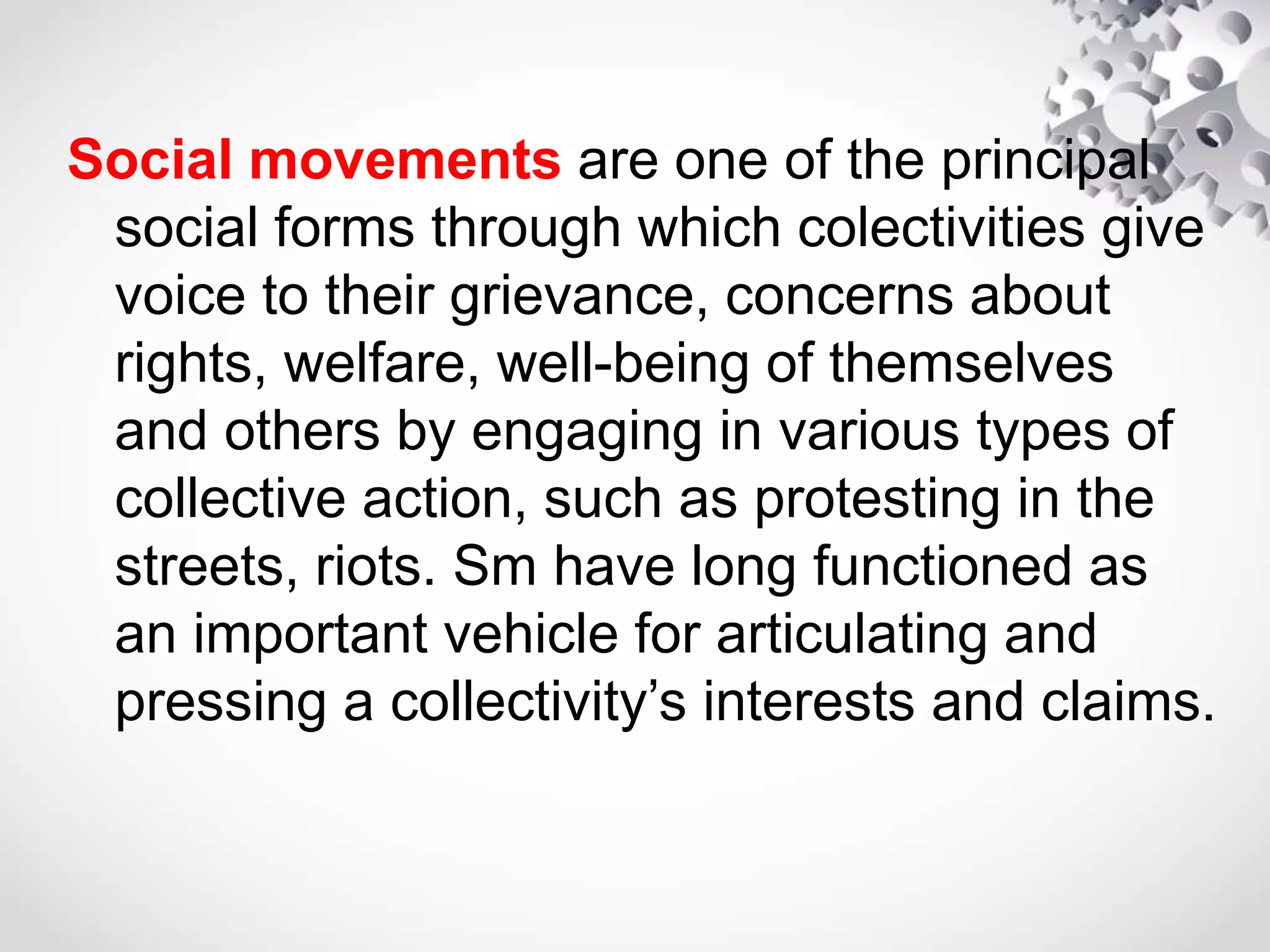 Social movements are one of the principal
social forms through which colectivities give
voice to their grievance, concerns about
rights, welfare, well-being of themselves
and others by engaging in various types of
collective action, such as protesting in the
streets, riots. Sm have long functioned as
an important vehicle for articulating and
pressing a collectivity’s interests and claims.
 