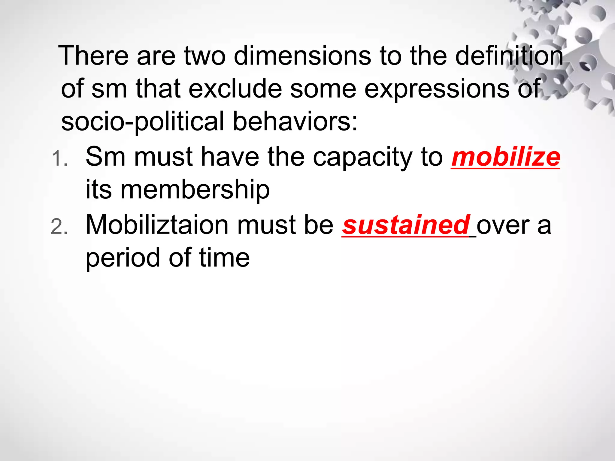 There are two dimensions to the definition
of sm that exclude some expressions of
socio-political behaviors:
1. Sm must have the capacity to mobilize
its membership
2. Mobiliztaion must be sustained over a
period of time
 