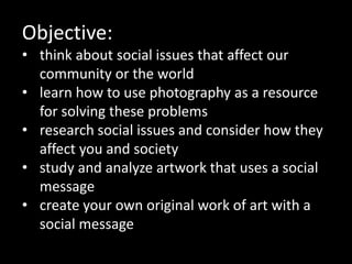 Objective:
• think about social issues that affect our
community or the world
• learn how to use photography as a resource
for solving these problems
• research social issues and consider how they
affect you and society
• study and analyze artwork that uses a social
message
• create your own original work of art with a
social message
 