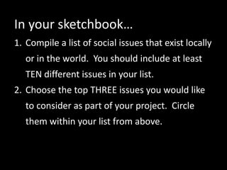 In your sketchbook…
1. Compile a list of social issues that exist locally
or in the world. You should include at least
TEN different issues in your list.
2. Choose the top THREE issues you would like
to consider as part of your project. Circle
them within your list from above.
 