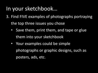 In your sketchbook…
3. Find FIVE examples of photographs portraying
the top three issues you chose
• Save them, print them, and tape or glue
them into your sketchbook
• Your examples could be simple
photographs or graphic designs, such as
posters, ads, etc.
 