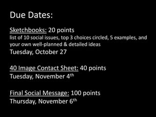 Due Dates:
Sketchbooks: 20 points
list of 10 social issues, top 3 choices circled, 5 examples, and
your own well-planned & detailed ideas
Tuesday, October 27
40 Image Contact Sheet: 40 points
Tuesday, November 4th
Final Social Message: 100 points
Thursday, November 6th
 