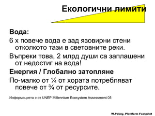 Вода :   6 x  повече   вода   е   зад   язовирни стени   отколкото тази в световните реки . Въпреки това , 2  млрд души са заплашени от недостиг на вода ! Енергия  /  Глобално затопляне   По-малко от  ¼  от хората   потребляват повече от  ¾  от ресурсите . Информацията е от  UNEP Millennium Ecosystem Assessment 05 Екологични лимити   W.Pekny, Plattform Footprint 