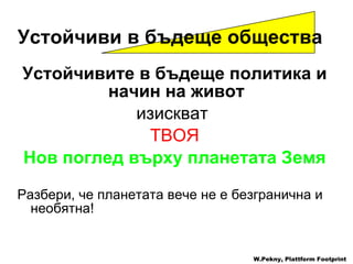 Устойчивите в бъдеще политика и начин на живот   изискват   ТВОЯ Нов поглед върху планетата Земя Разбери, че планетата вече не е безгранична и необятна ! W.Pekny, Plattform Footprint Устойчиви в бъдеще общества   