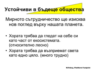 Устойчиви в бъдеще общества   Мирното сътрудничество ще изисква нов поглед върху нашата планета .  Хората трябва да гледат на себе си като част от екосистемата .   ( относително лесно ) Хората трябва да възприемат света като едно цяло . ( много трудно ) W.Pekny, Plattform Footprint 