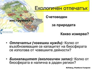 Счетоводен инструмент   за природата Какво измерва ? Отпечатък  ( човешки нужди ):   Колко от възобновяващия се капацитет на биосферата се използва от човешките дейности ? Биокапацитет  ( екологичен запас ):   Колко от биосферата е налична в даден регион ? Екологичен отпечатък W.Pekny, Plattform Footprint 