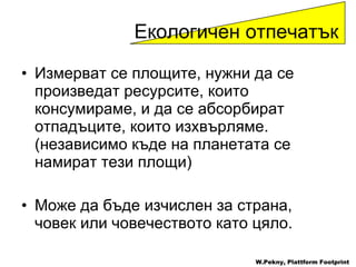 Измерват се площите, нужни да се произведат ресурсите, които консумираме, и да се абсорбират отпадъците, които изхвърляме . ( независимо къде на планетата се намират тези площи )  Може да бъде изчислен за страна, човек или човечеството като цяло . W.Pekny, Plattform Footprint Екологичен отпечатък 