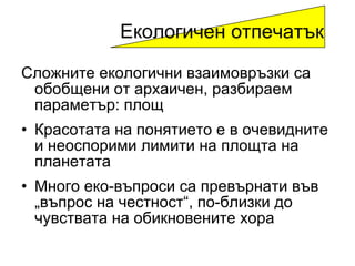 Сложните екологични взаимовръзки са обобщени от архаичен ,  разбираем параметър :  площ   Красотата на понятието е в очевидните и неоспорими лимити на площта на планетата Много еко-въпроси са превърнати във „въпрос на честност“ ,  по-близки до чувствата на обикновените хора Екологичен отпечатък 