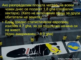 Ако разпределим площта честно ,  на всеки човек днес се полагат  1,8 gha ( глобални хектара ). ( Като не включваме площ за други обитатели на земята )  Един средно статистически европеец изисква  4,7 gha , за да поддържа начина си на живот .  ( един американец -  8,0 gha) W.Pekny, Plattform Footprint 
