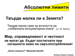 Твърде малка ли е Земята ? Твърде малка само за алчността на  „ глобалната консуматорска класа “  (c.f. W. Sachs) Мир, справедливост и честност не могат да  бъдат постигнати при сегашното ниво на свръхпотребление !     „ Колко планети ?“ Mohanda Gandhi W.Pekny, Plattform Footprint Абсолютни лимити 