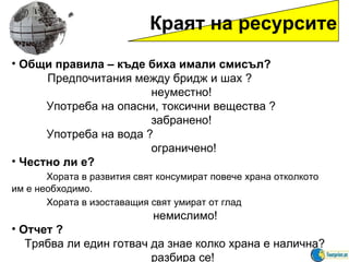 Краят на ресурсите Общи правила  –  къде биха имали смисъл ?  Предпочитания между бридж и шах  ? неуместно ! Употреба на опасни, токсични вещества  ? забранено ! Употреба на вода  ?  ограничено ! Честно ли е ? Хората в развития свят консумират повече храна отколкото им е необходимо. Хората в изоставащия свят умират от глад    немислимо ! Отчет  ?  Трябва ли един готвач да знае колко храна е налична ?  разбира се ! 
