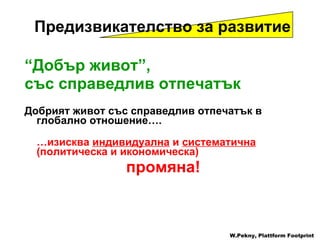 “ Добър живот ”,  със справедлив отпечатък Добрият живот със справедлив отпечатък в глобално отношение …. … изисква   индивидуална  и   систематична   ( политическа и икономическа )  промяна ! W.Pekny, Plattform Footprint Предизвикателство за развитие 