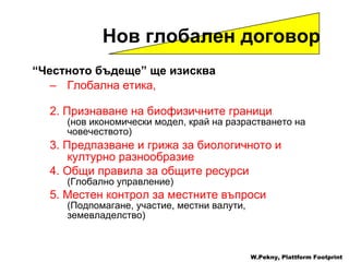 “ Честното бъдеще ”  ще изисква   Глобална етика , 2.   Признаване на биофизичните граници ( нов икономически модел ,  край на разрастването на човечеството) 3.   Предпазване и грижа за биологичното и културно разнообразие   4.   Общи правила за общите ресурси ( Глобално управление ) 5.   Местен контрол за местните въпроси ( Подпомагане ,  участие ,  местни валути ,  земевладелство) W.Pekny, Plattform Footprint Нов глобален договор 